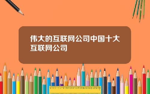伟大的互联网公司中国十大互联网公司