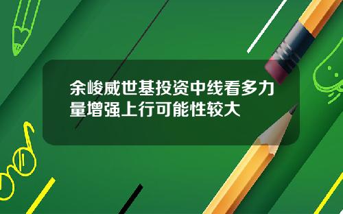 余峻威世基投资中线看多力量增强上行可能性较大