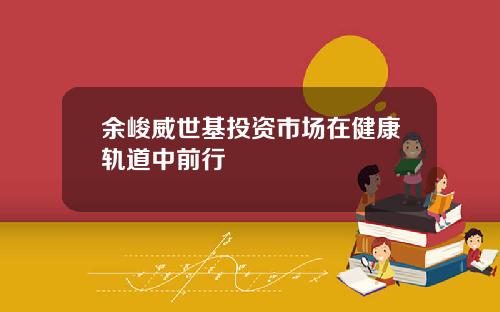 余峻威世基投资市场在健康轨道中前行