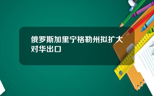 俄罗斯加里宁格勒州拟扩大对华出口