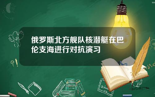 俄罗斯北方舰队核潜艇在巴伦支海进行对抗演习