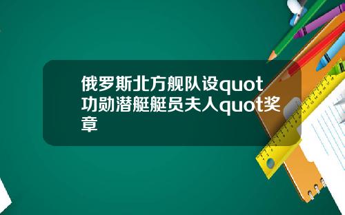 俄罗斯北方舰队设quot功勋潜艇艇员夫人quot奖章