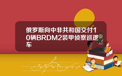 俄罗斯向中非共和国交付10辆BRDM2装甲侦察巡逻车
