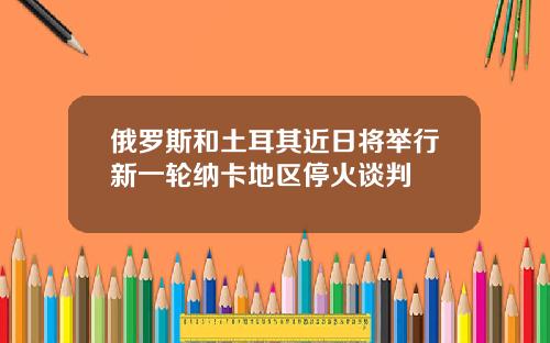 俄罗斯和土耳其近日将举行新一轮纳卡地区停火谈判