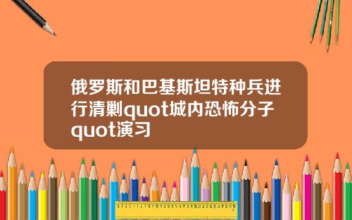 俄罗斯和巴基斯坦特种兵进行清剿quot城内恐怖分子quot演习