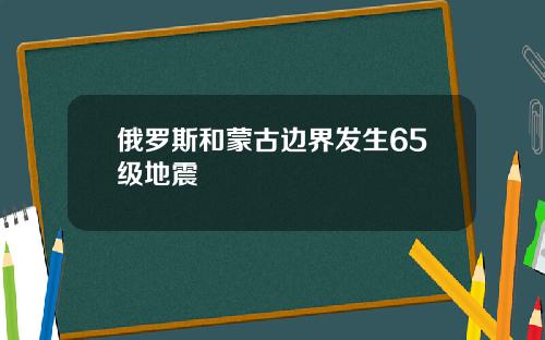 俄罗斯和蒙古边界发生65级地震