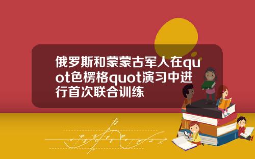 俄罗斯和蒙蒙古军人在quot色楞格quot演习中进行首次联合训练