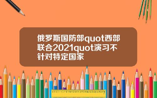 俄罗斯国防部quot西部联合2021quot演习不针对特定国家