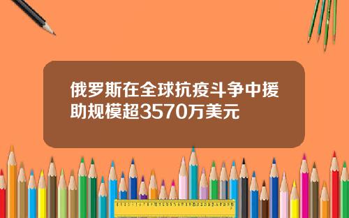 俄罗斯在全球抗疫斗争中援助规模超3570万美元