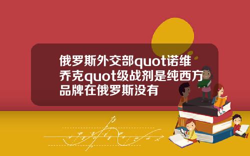 俄罗斯外交部quot诺维乔克quot级战剂是纯西方品牌在俄罗斯没有
