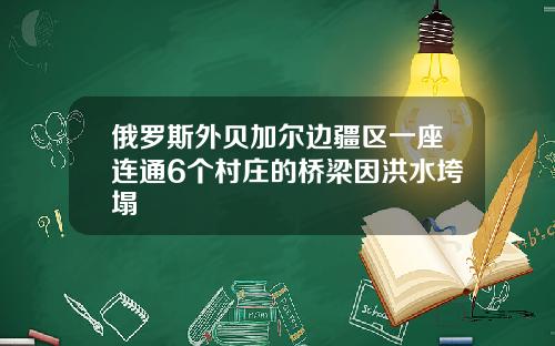 俄罗斯外贝加尔边疆区一座连通6个村庄的桥梁因洪水垮塌