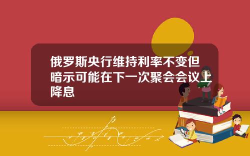 俄罗斯央行维持利率不变但暗示可能在下一次聚会会议上降息