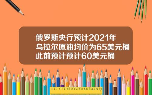 俄罗斯央行预计2021年乌拉尔原油均价为65美元桶此前预计预计60美元桶