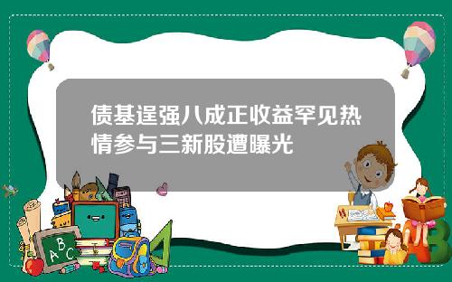 债基逞强八成正收益罕见热情参与三新股遭曝光