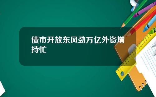 债市开放东风劲万亿外资增持忙