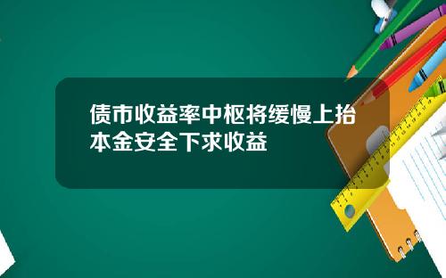 债市收益率中枢将缓慢上抬本金安全下求收益