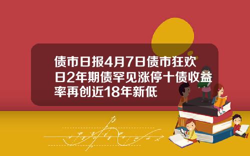债市日报4月7日债市狂欢日2年期债罕见涨停十债收益率再创近18年新低
