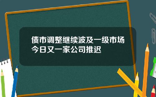债市调整继续波及一级市场今日又一家公司推迟