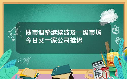 债市调整继续波及一级市场今日又一家公司推迟
