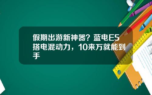 假期出游新神器？蓝电E5搭电混动力，10来万就能到手