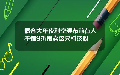 偶合大年夜利空颁布前有人不惜9折甩卖这只科技股