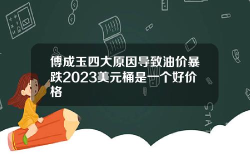 傅成玉四大原因导致油价暴跌2023美元桶是一个好价格