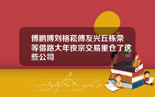 傅鹏博刘格菘傅友兴丘栋荣等借路大年夜宗交易重仓了这些公司