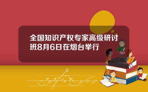 全国知识产权专家高级研讨班8月6日在烟台举行