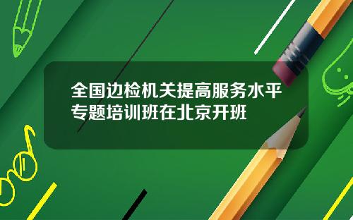 全国边检机关提高服务水平专题培训班在北京开班