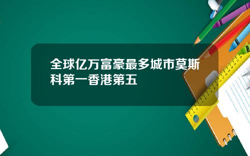 全球亿万富豪最多城市莫斯科第一香港第五