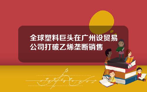 全球塑料巨头在广州设贸易公司打破乙烯垄断销售