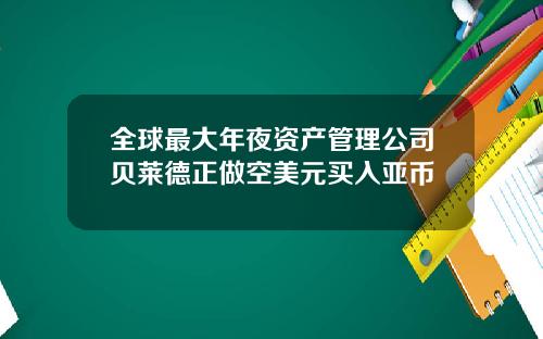 全球最大年夜资产管理公司贝莱德正做空美元买入亚币