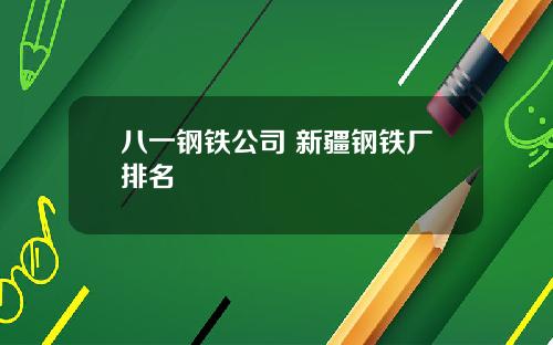 八一钢铁公司 新疆钢铁厂排名
