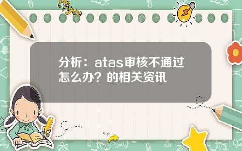 分析：atas审核不通过怎么办？的相关资讯