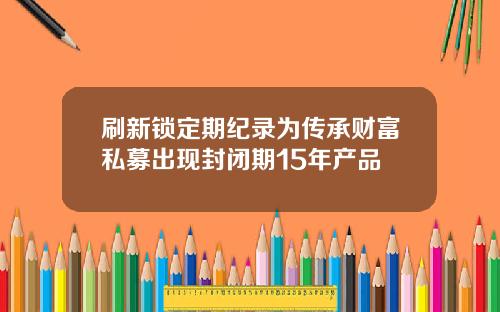 刷新锁定期纪录为传承财富私募出现封闭期15年产品