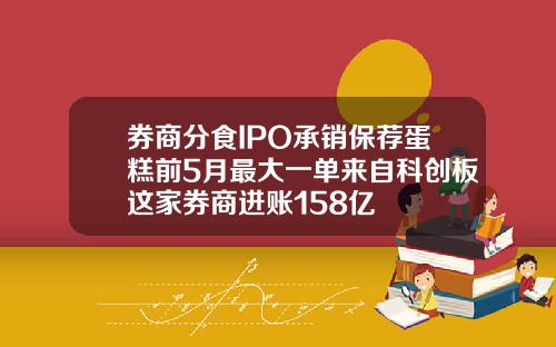 券商分食IPO承销保荐蛋糕前5月最大一单来自科创板这家券商进账158亿