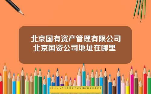 北京国有资产管理有限公司 北京国资公司地址在哪里