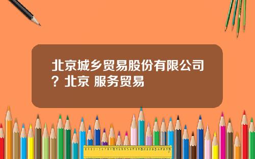 北京城乡贸易股份有限公司？北京 服务贸易
