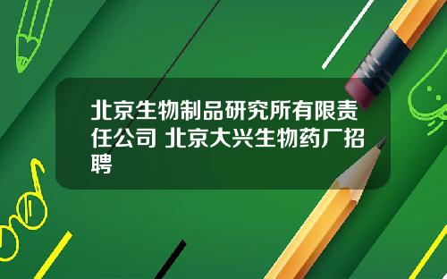 北京生物制品研究所有限责任公司 北京大兴生物药厂招聘