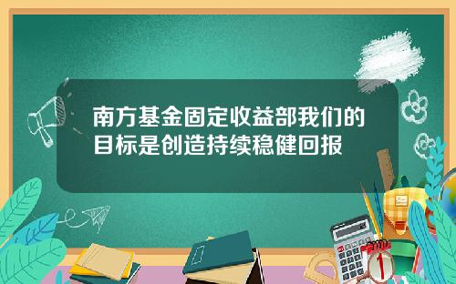 南方基金固定收益部我们的目标是创造持续稳健回报