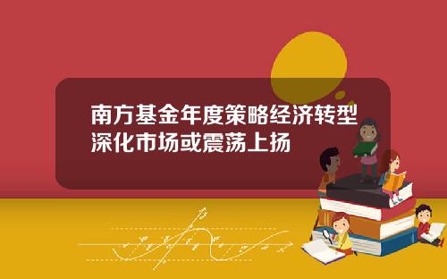 南方基金年度策略经济转型深化市场或震荡上扬