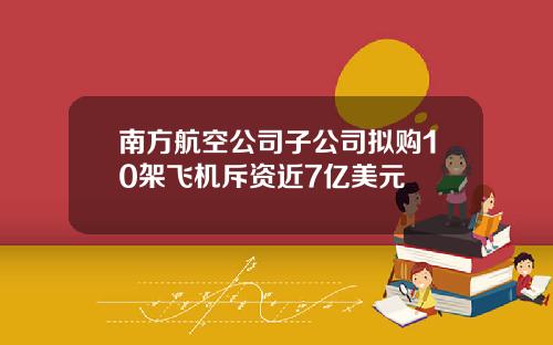 南方航空公司子公司拟购10架飞机斥资近7亿美元