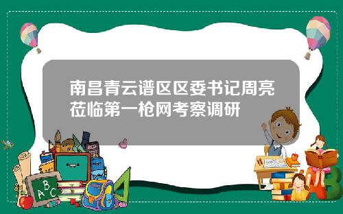 南昌青云谱区区委书记周亮莅临第一枪网考察调研