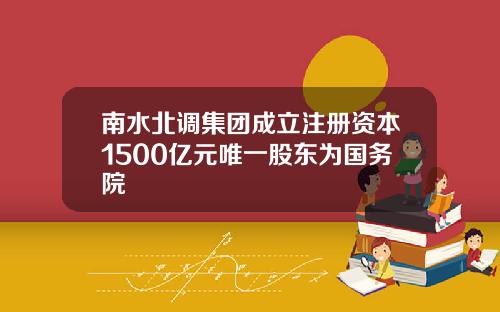 南水北调集团成立注册资本1500亿元唯一股东为国务院