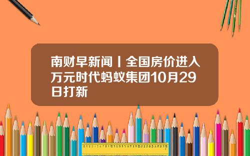 南财早新闻丨全国房价进入万元时代蚂蚁集团10月29日打新