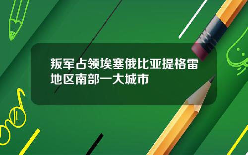 叛军占领埃塞俄比亚提格雷地区南部一大城市