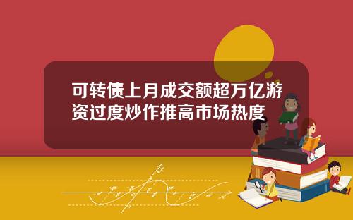 可转债上月成交额超万亿游资过度炒作推高市场热度