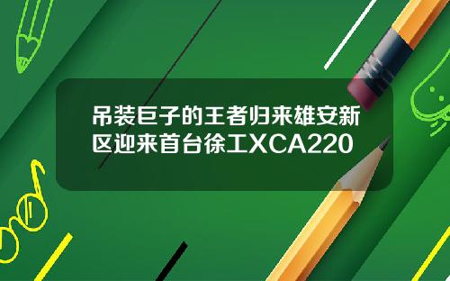 吊装巨子的王者归来雄安新区迎来首台徐工XCA220