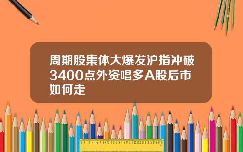 周期股集体大爆发沪指冲破3400点外资唱多A股后市如何走