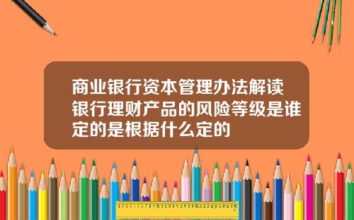 商业银行资本管理办法解读银行理财产品的风险等级是谁定的是根据什么定的